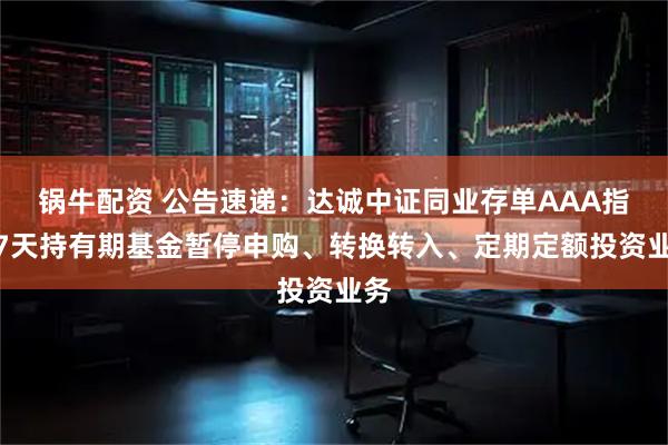 锅牛配资 公告速递:达诚中证同业存单AAA指数7天持有期基金暂停申购、转换转入、定期定额投资业务