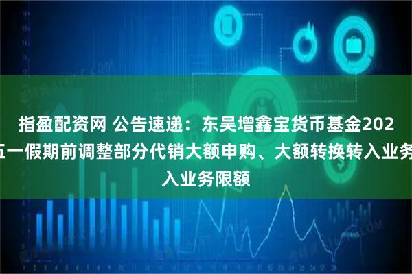 指盈配资网 公告速递:东吴增鑫宝货币基金2025年五一假期前调整部分代销大额申购、大额转换转入业务限额