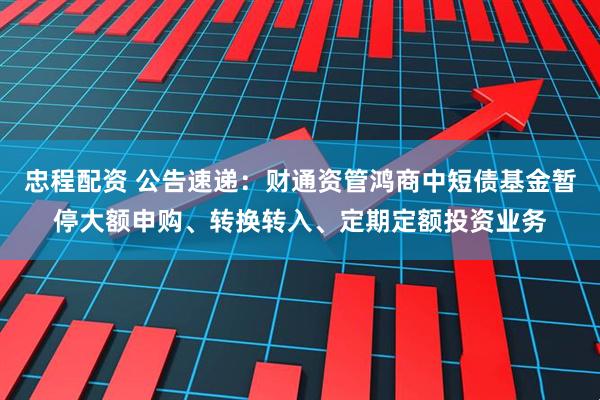 忠程配资 公告速递：财通资管鸿商中短债基金暂停大额申购、转换转入、定期定额投资业务