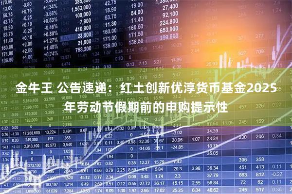 金牛王 公告速递：红土创新优淳货币基金2025年劳动节假期前的申购提示性