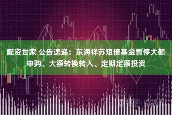 配资世家 公告速递：东海祥苏短债基金暂停大额申购、大额转换转入、定期定额投资