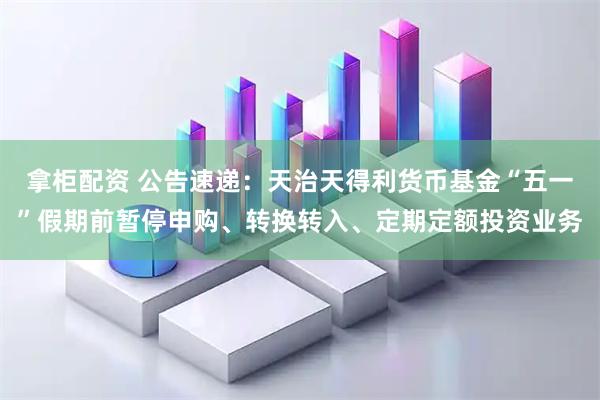 拿柜配资 公告速递：天治天得利货币基金“五一”假期前暂停申购、转换转入、定期定额投资业务