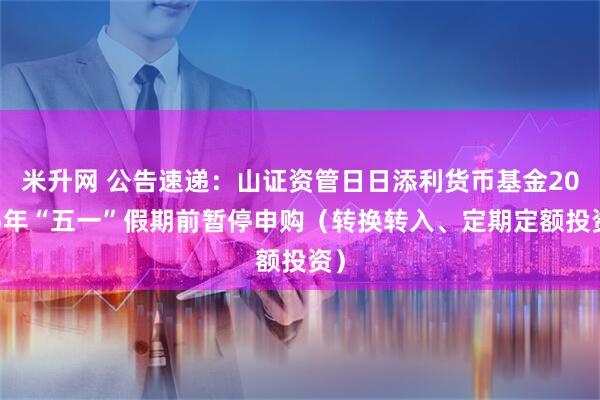 米升网 公告速递：山证资管日日添利货币基金2025年“五一”假期前暂停申购（转换转入、定期定额投资）