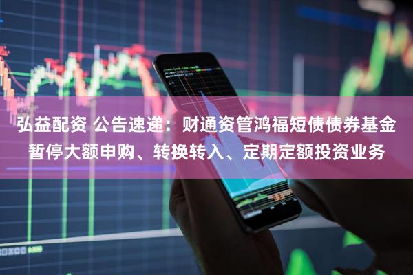 弘益配资 公告速递:财通资管鸿福短债债券基金暂停大额申购、转换转入、定期定额投资业务