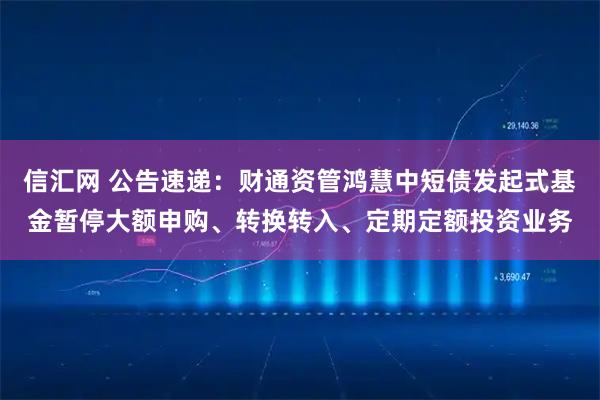 信汇网 公告速递：财通资管鸿慧中短债发起式基金暂停大额申购、转换转入、定期定额投资业务