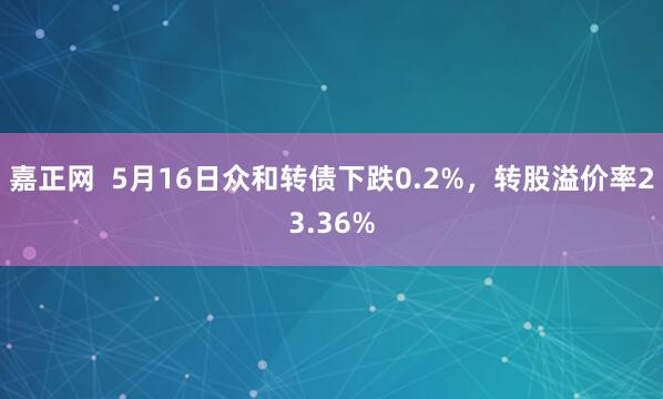 嘉正网  5月16日众和转债下跌0.2%，转股溢价率23.36%