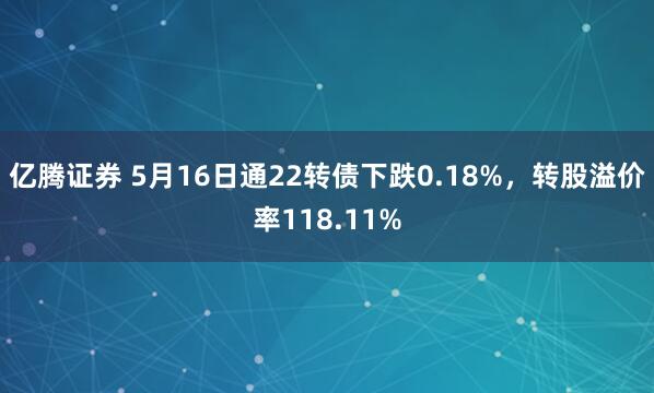 亿腾证券 5月16日通22转债下跌0.18%，转股溢价率118.11%