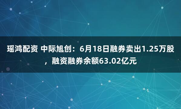 瑶鸿配资 中际旭创：6月18日融券卖出1.25万股，融资融券余额63.02亿元