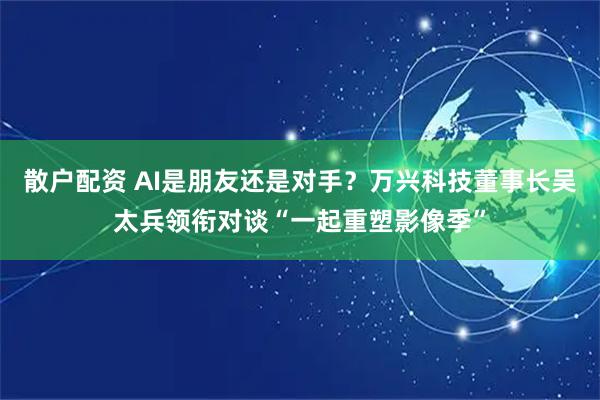 散户配资 AI是朋友还是对手？万兴科技董事长吴太兵领衔对谈“一起重塑影像季”