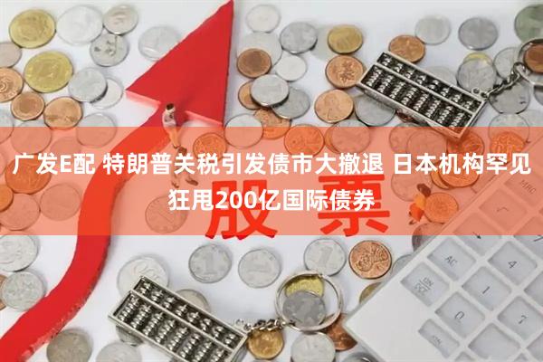 广发E配 特朗普关税引发债市大撤退 日本机构罕见狂甩200亿国际债券