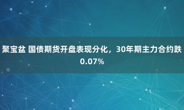 聚宝盆 国债期货开盘表现分化，30年期主力合约跌0.07%