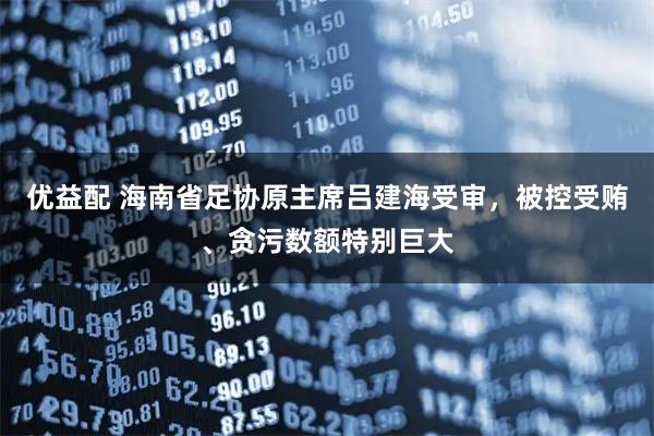 优益配 海南省足协原主席吕建海受审，被控受贿、贪污数额特别巨大