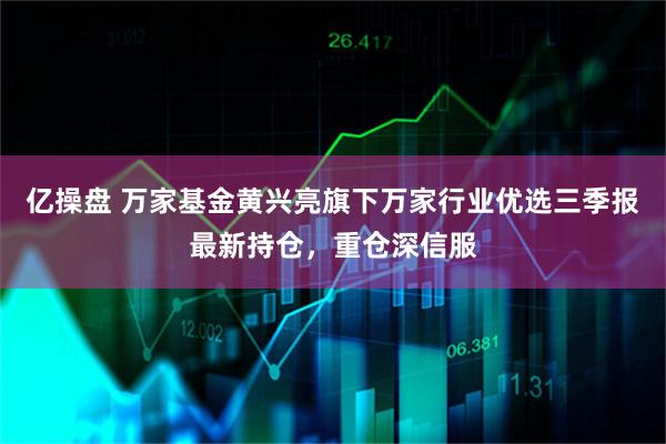 亿操盘 万家基金黄兴亮旗下万家行业优选三季报最新持仓，重仓深信服