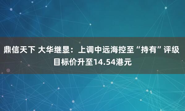 鼎信天下 大华继显：上调中远海控至“持有”评级 目标价升至14.54港元