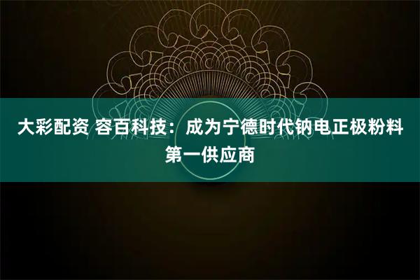 大彩配资 容百科技：成为宁德时代钠电正极粉料第一供应商