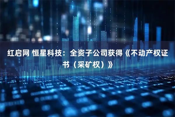 红启网 恒星科技：全资子公司获得《不动产权证书（采矿权）》