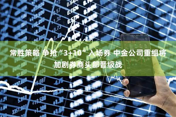 常胜策略 争抢“3+10”入场券 中金公司重组将加剧券商头部晋级战