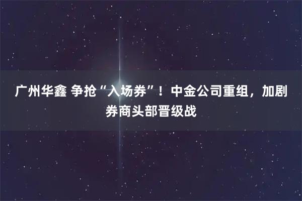 广州华鑫 争抢“入场券”！中金公司重组，加剧券商头部晋级战