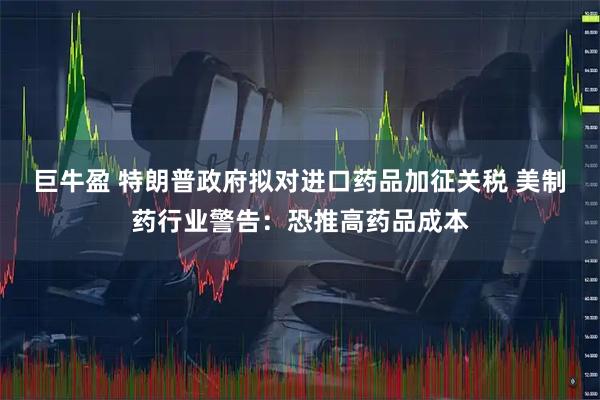 巨牛盈 特朗普政府拟对进口药品加征关税 美制药行业警告:恐推高药品成本