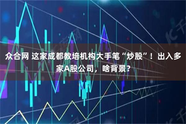 众合网 这家成都教培机构大手笔“炒股”！出入多家A股公司，啥背景？