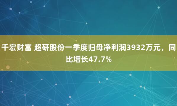 千宏财富 超研股份一季度归母净利润3932万元，同比增长47.7%