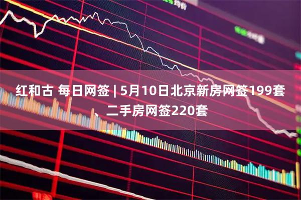 红和古 每日网签 | 5月10日北京新房网签199套、二手房网签220套