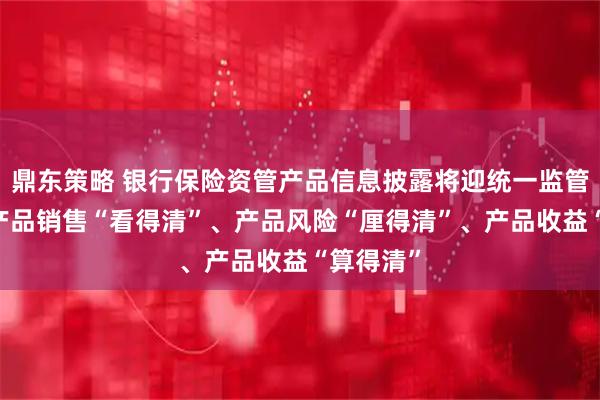 鼎东策略 银行保险资管产品信息披露将迎统一监管标准 让产品销售“看得清”、产品风险“厘得清”、产品收益“算得清”