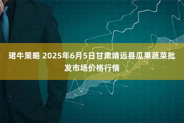 珺牛策略 2025年6月5日甘肃靖远县瓜果蔬菜批发市场价格行情