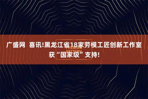 广盛网  喜讯!黑龙江省18家劳模工匠创新工作室获“国家级”支持!