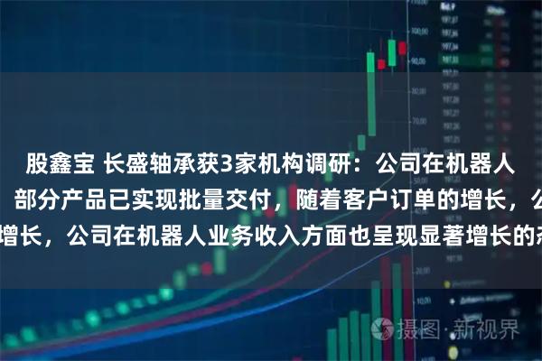 股鑫宝 长盛轴承获3家机构调研：公司在机器人领域的应用正持续推进，部分产品已实现批量交付，随着客户订单的增长，公司在机器人业务收入方面也呈现显著增长的态势（附调研问答）