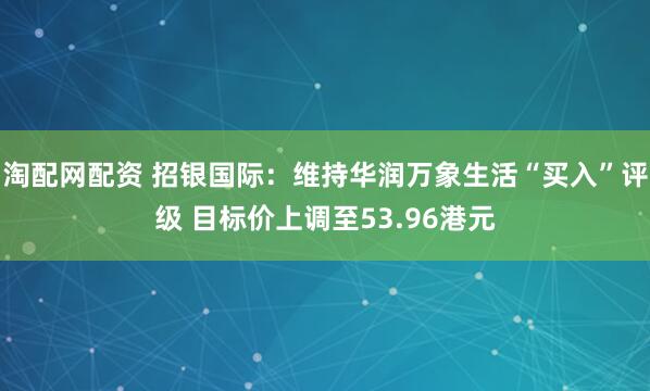 淘配网配资 招银国际：维持华润万象生活“买入”评级 目标价上调至53.96港元