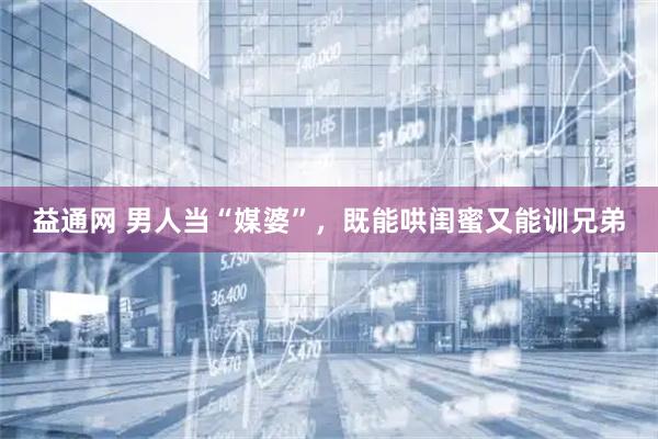 益通网 男人当“媒婆”，既能哄闺蜜又能训兄弟