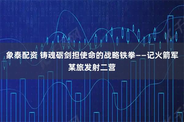 象泰配资 铸魂砺剑担使命的战略铁拳——记火箭军某旅发射二营