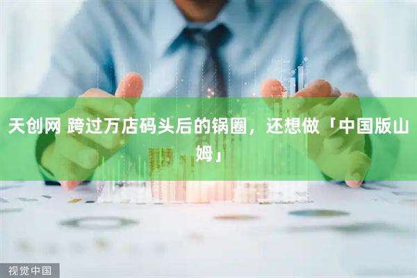 天创网 跨过万店码头后的锅圈，还想做「中国版山姆」