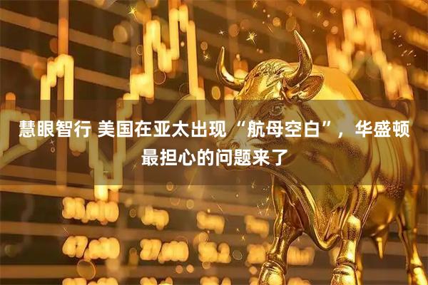 慧眼智行 美国在亚太出现 “航母空白”，华盛顿最担心的问题来了
