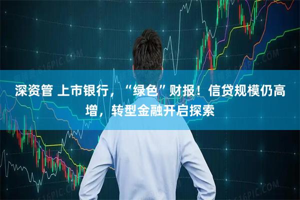 深资管 上市银行，“绿色”财报！信贷规模仍高增，转型金融开启探索