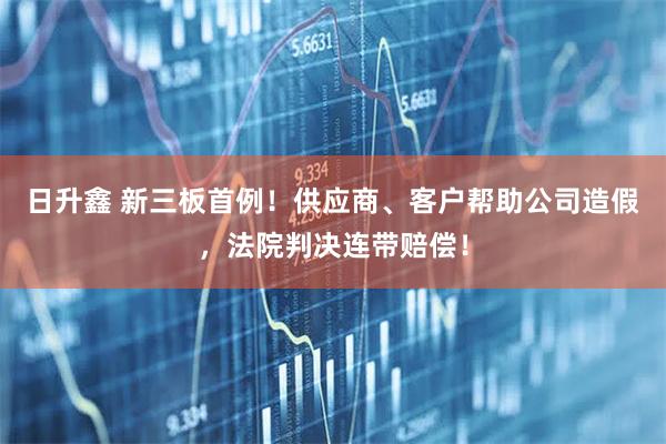 日升鑫 新三板首例！供应商、客户帮助公司造假，法院判决连带赔偿！