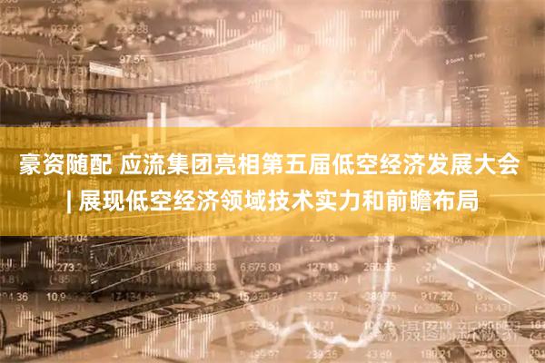 豪资随配 应流集团亮相第五届低空经济发展大会 | 展现低空经济领域技术实力和前瞻布局